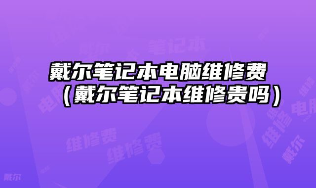 戴尔笔记本电脑维修费（戴尔笔记本维修贵吗）