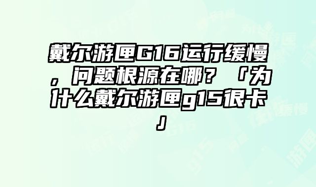 戴尔游匣G16运行缓慢，问题根源在哪？「为什么戴尔游匣g15很卡」