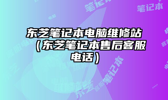 东芝笔记本电脑维修站（东芝笔记本售后客服电话）