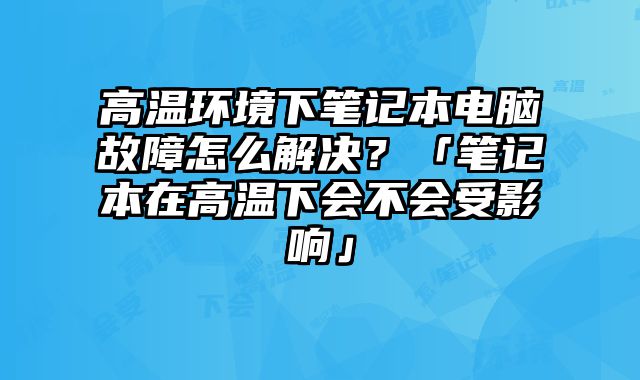 高温环境下笔记本电脑故障怎么解决？「笔记本在高温下会不会受影响」