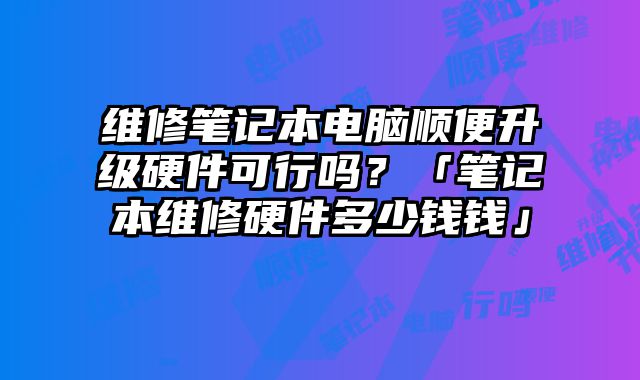 维修笔记本电脑顺便升级硬件可行吗？「笔记本维修硬件多少钱钱」