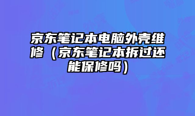 京东笔记本电脑外壳维修（京东笔记本拆过还能保修吗）