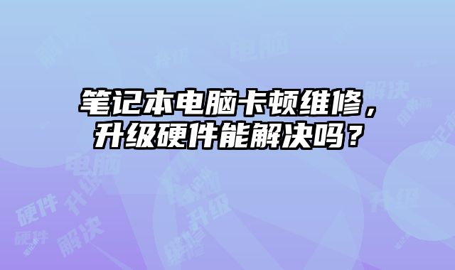 笔记本电脑卡顿维修，升级硬件能解决吗？