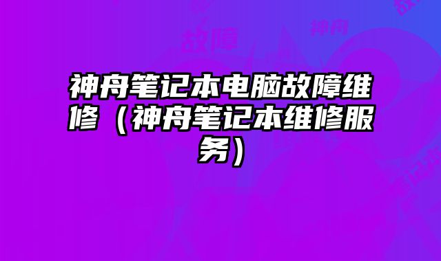 神舟笔记本电脑故障维修（神舟笔记本维修服务）