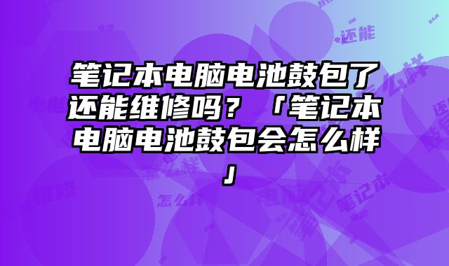笔记本电脑电池鼓包了还能维修吗？「笔记本电脑电池鼓包会怎么样」