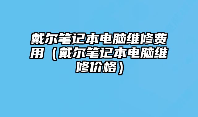 戴尔笔记本电脑维修费用（戴尔笔记本电脑维修价格）