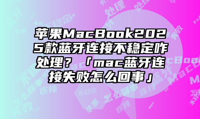 苹果MacBook2025款蓝牙连接不稳定咋处理？「mac蓝牙连接失败怎么回事」