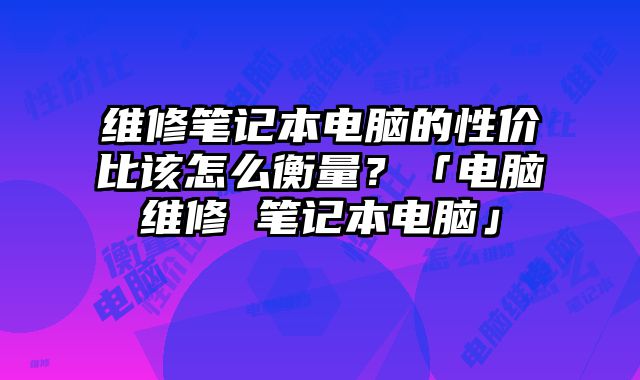 维修笔记本电脑的性价比该怎么衡量？「电脑维修 笔记本电脑」