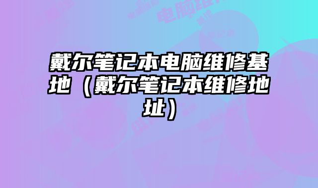 戴尔笔记本电脑维修基地（戴尔笔记本维修地址）