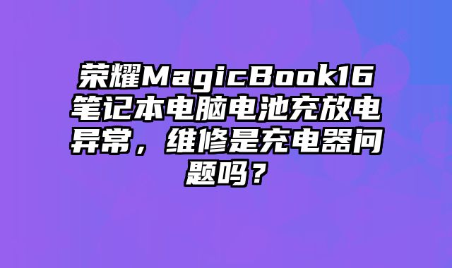 荣耀MagicBook16笔记本电脑电池充放电异常，维修是充电器问题吗？