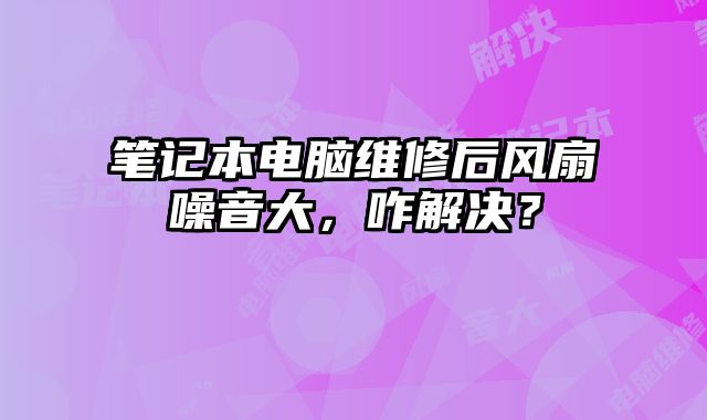 笔记本电脑维修后风扇噪音大，咋解决？