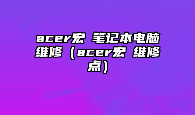 acer宏碁笔记本电脑维修（acer宏碁维修点）