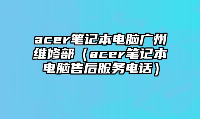 acer笔记本电脑广州维修部（acer笔记本电脑售后服务电话）