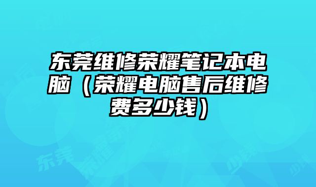 东莞维修荣耀笔记本电脑（荣耀电脑售后维修费多少钱）
