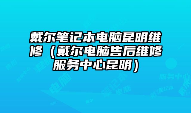 戴尔笔记本电脑昆明维修（戴尔电脑售后维修服务中心昆明）