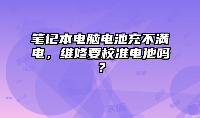 笔记本电脑电池充不满电，维修要校准电池吗？