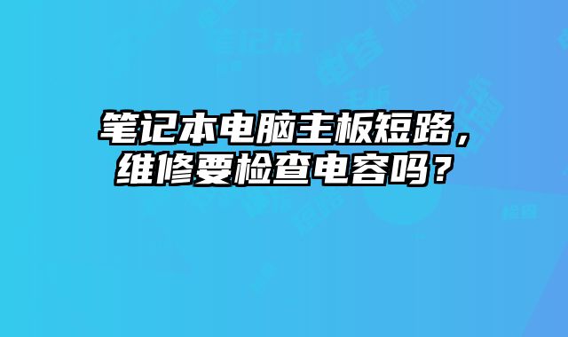 笔记本电脑主板短路，维修要检查电容吗？
