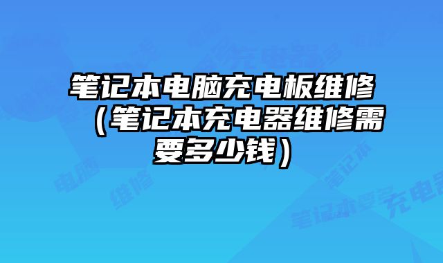 笔记本电脑充电板维修（笔记本充电器维修需要多少钱）