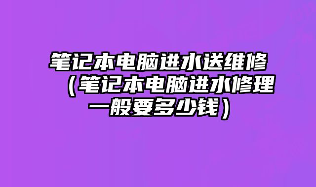 笔记本电脑进水送维修（笔记本电脑进水修理一般要多少钱）