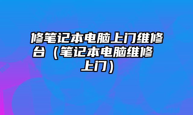 修笔记本电脑上门维修台（笔记本电脑维修 上门）