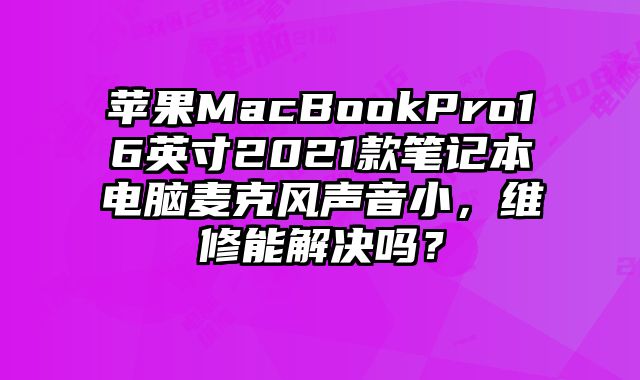 苹果MacBookPro16英寸2021款笔记本电脑麦克风声音小，维修能解决吗？