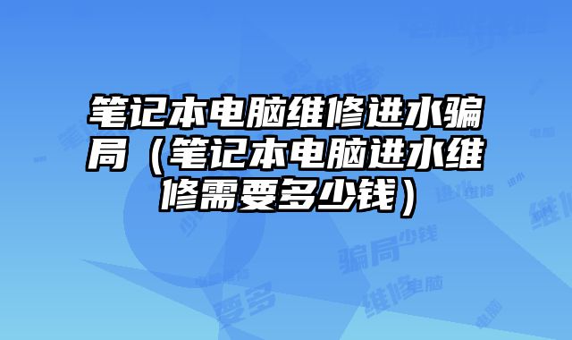 笔记本电脑维修进水骗局（笔记本电脑进水维修需要多少钱）