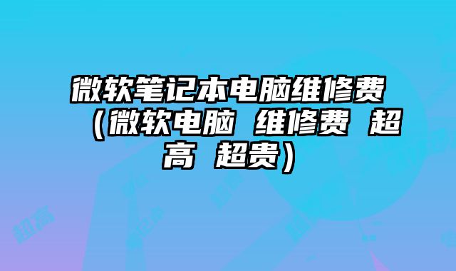 微软笔记本电脑维修费（微软电脑 维修费 超高 超贵）