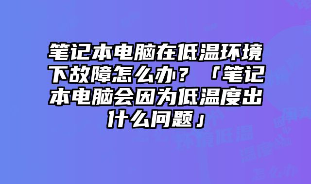 笔记本电脑在低温环境下故障怎么办？「笔记本电脑会因为低温度出什么问题」