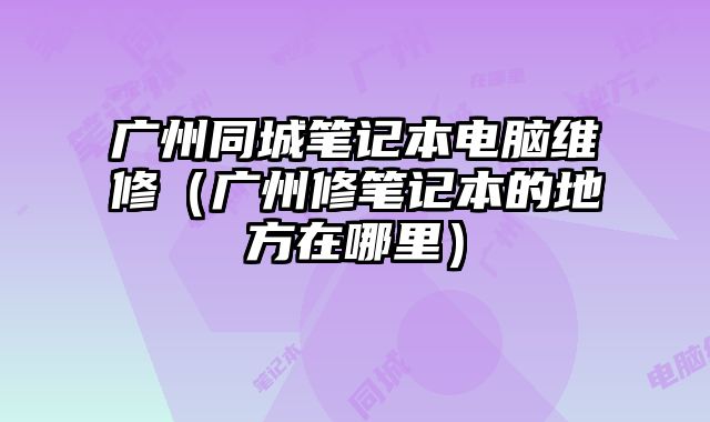 广州同城笔记本电脑维修（广州修笔记本的地方在哪里）
