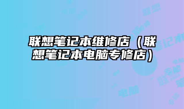 联想笔记本维修店（联想笔记本电脑专修店）