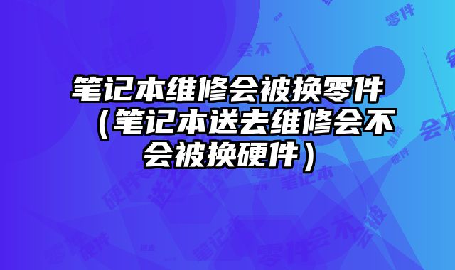 笔记本维修会被换零件（笔记本送去维修会不会被换硬件）
