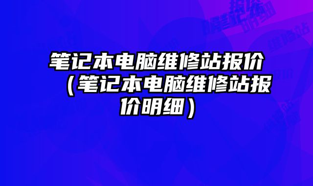 笔记本电脑维修站报价（笔记本电脑维修站报价明细）