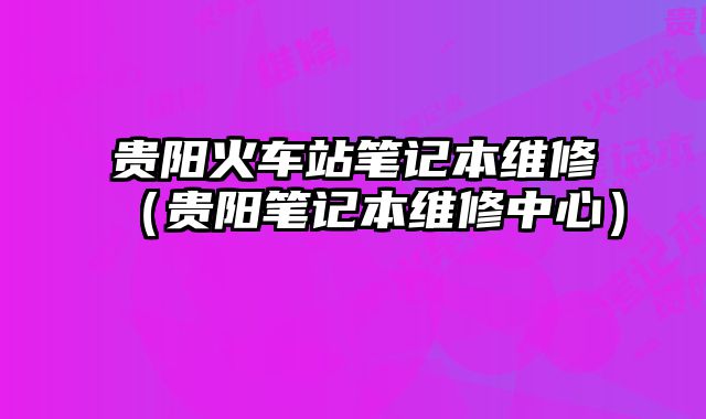 贵阳火车站笔记本维修（贵阳笔记本维修中心）