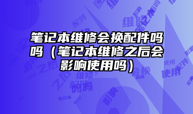笔记本维修会换配件吗吗（笔记本维修之后会影响使用吗）