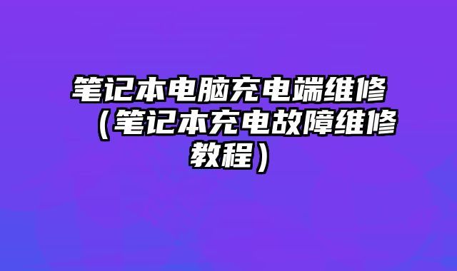 笔记本电脑充电端维修（笔记本充电故障维修教程）