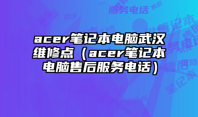acer笔记本电脑武汉维修点（acer笔记本电脑售后服务电话）