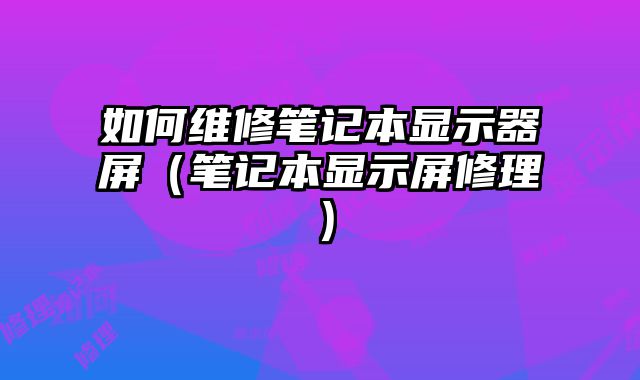 如何维修笔记本显示器屏（笔记本显示屏修理）