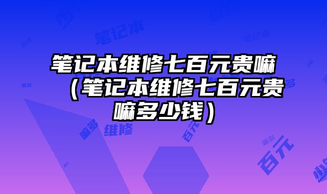 笔记本维修七百元贵嘛（笔记本维修七百元贵嘛多少钱）