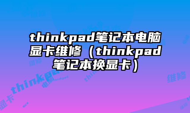 thinkpad笔记本电脑显卡维修（thinkpad笔记本换显卡）