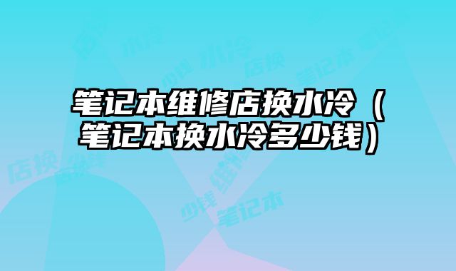 笔记本维修店换水冷（笔记本换水冷多少钱）