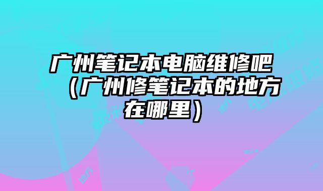 广州笔记本电脑维修吧（广州修笔记本的地方在哪里）