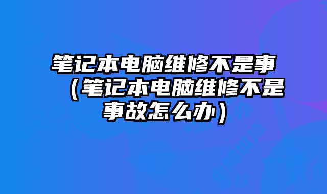 笔记本电脑维修不是事（笔记本电脑维修不是事故怎么办）