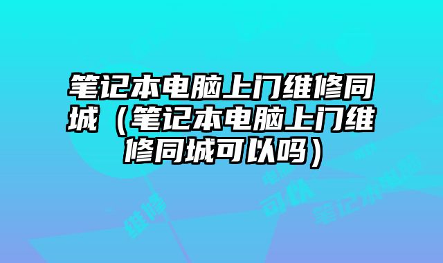 笔记本电脑上门维修同城（笔记本电脑上门维修同城可以吗）