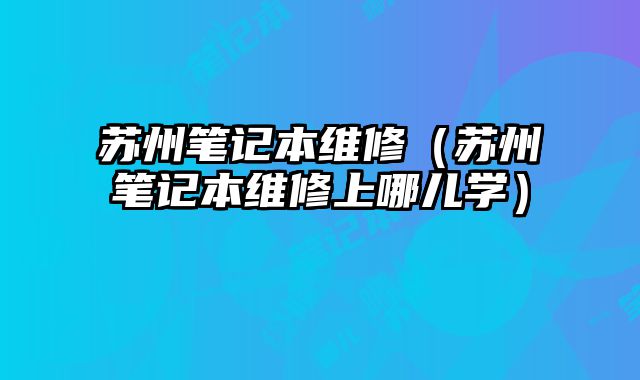 苏州笔记本维修（苏州笔记本维修上哪儿学）