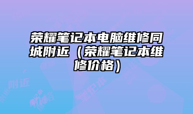 荣耀笔记本电脑维修同城附近（荣耀笔记本维修价格）