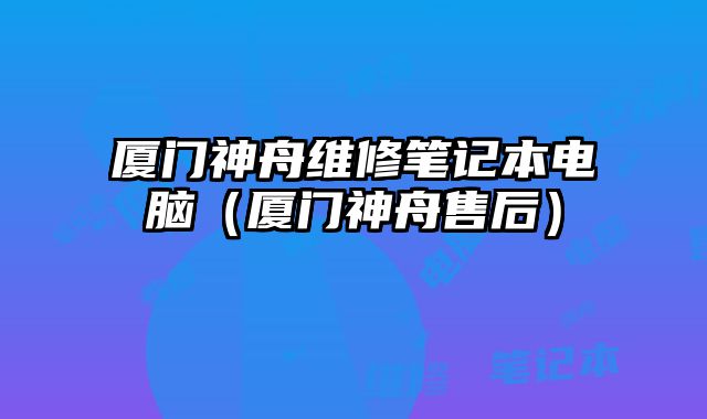 厦门神舟维修笔记本电脑（厦门神舟售后）