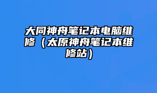 大同神舟笔记本电脑维修（太原神舟笔记本维修站）