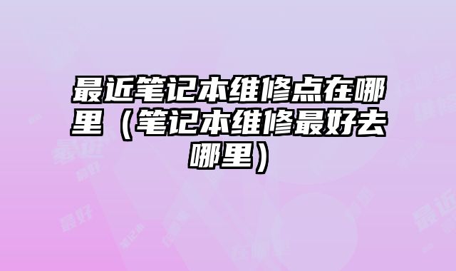最近笔记本维修点在哪里（笔记本维修最好去哪里）