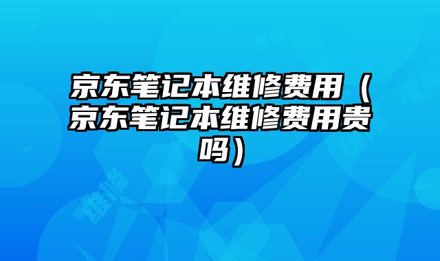 京东笔记本维修费用（京东笔记本维修费用贵吗）