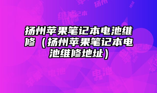 扬州苹果笔记本电池维修（扬州苹果笔记本电池维修地址）